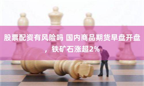 股票配资有风险吗 国内商品期货早盘开盘，铁矿石涨超2%
