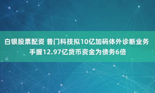 白银股票配资 普门科技拟10亿加码体外诊断业务 手握12.97亿货币资金为债务6倍